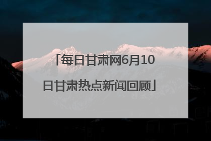每日甘肃网6月10日甘肃热点新闻回顾