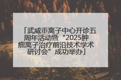 武威重离子中心开诊五周年活动暨“2025肿瘤离子治疗前沿技术学术研讨会”成功举办