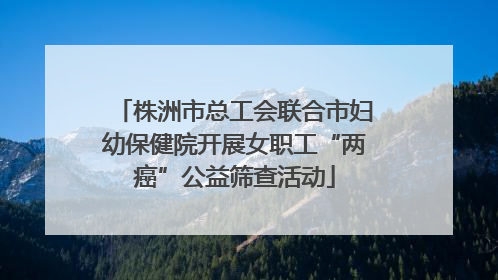 株洲市总工会联合市妇幼保健院开展女职工“两癌”公益筛查活动