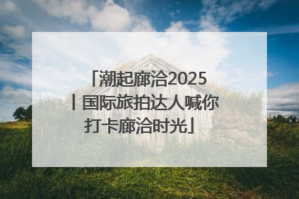 潮起廊洽2025丨国际旅拍达人喊你打卡廊洽时光