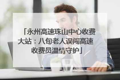 永州高速珠山中心收费大站：八旬老人误闯高速 收费员温情守护