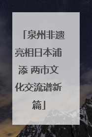 泉州非遗亮相日本浦添 两市文化交流谱新篇