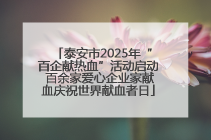 泰安市2025年“百企献热血”活动启动 百余家爱心企业家献血庆祝世界献血者日