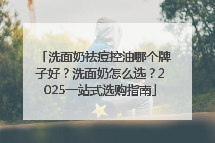 洗面奶祛痘控油哪个牌子好？洗面奶怎么选？2025一站式选购指南