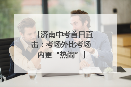 济南中考首日直击：考场外比考场内更“热闹”