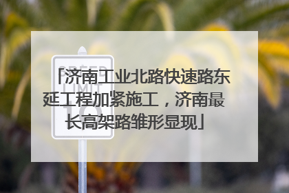 济南工业北路快速路东延工程加紧施工，济南最长高架路雏形显现