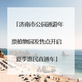 济南市公园通游年票植物园发售点开启夏季惠民直通车
