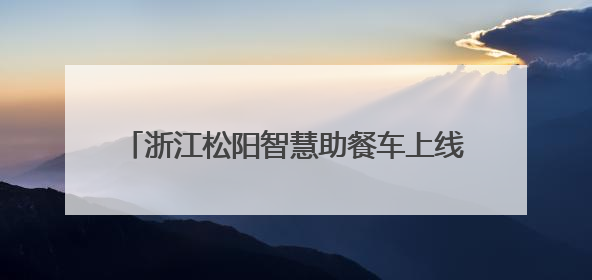 浙江松阳智慧助餐车上线！无人驾驶送热餐，银发族享舌尖上的科技关怀