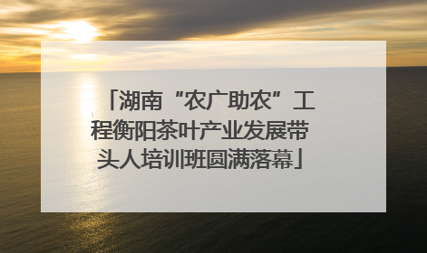 湖南“农广助农”工程衡阳茶叶产业发展带头人培训班圆满落幕