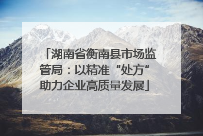 湖南省衡南县市场监管局：以精准“处方”助力企业高质量发展
