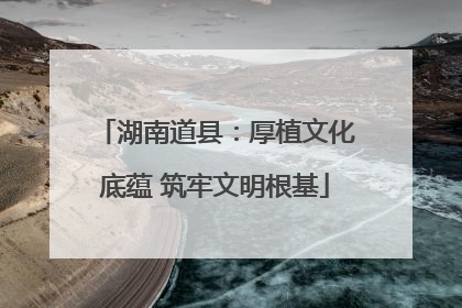 湖南道县：厚植文化底蕴 筑牢文明根基