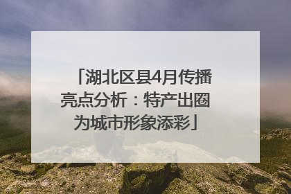 湖北区县4月传播亮点分析：特产出圈为城市形象添彩