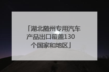 湖北随州专用汽车产品出口覆盖130个国家和地区