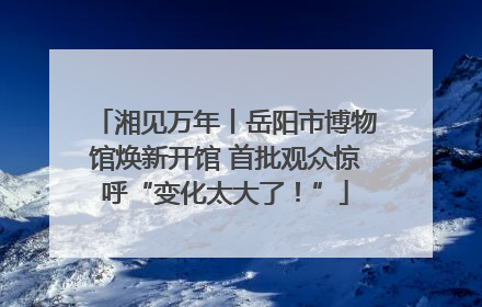 湘见万年丨岳阳市博物馆焕新开馆 首批观众惊呼“变化太大了！”