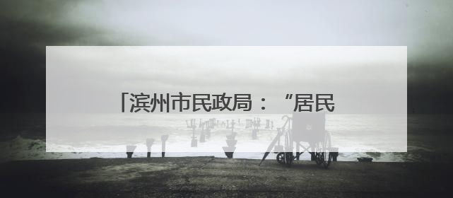 滨州市民政局：“居民身后一件事”集成办理 减少群众跑腿次数