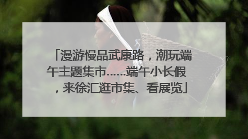 漫游慢品武康路，潮玩端午主题集市……端午小长假，来徐汇逛市集、看展览