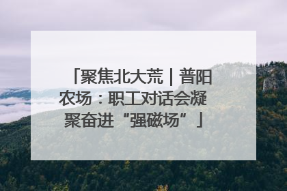 聚焦北大荒｜普阳农场：职工对话会凝聚奋进“强磁场”