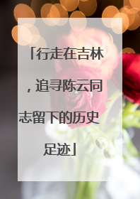 行走在吉林，追寻陈云同志留下的历史足迹