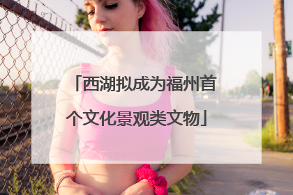 西湖拟成为福州首个文化景观类文物