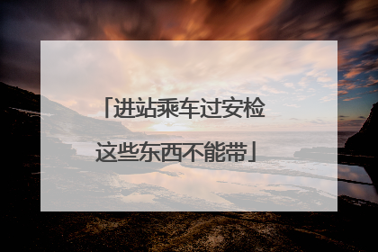 进站乘车过安检 这些东西不能带