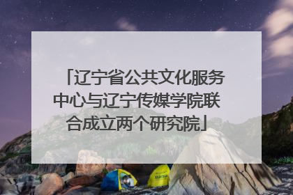 辽宁省公共文化服务中心与辽宁传媒学院联合成立两个研究院