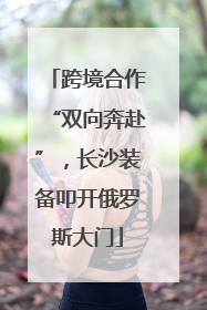 跨境合作“双向奔赴”，长沙装备叩开俄罗斯大门