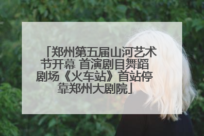 郑州第五届山河艺术节开幕 首演剧目舞蹈剧场《火车站》首站停靠郑州大剧院