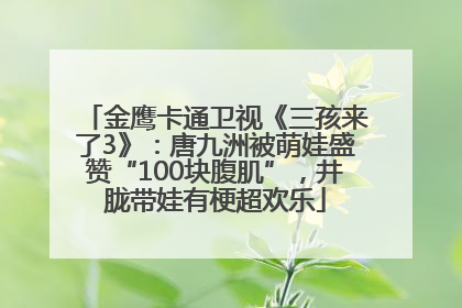 金鹰卡通卫视《三孩来了3》：唐九洲被萌娃盛赞“100块腹肌”，井胧带娃有梗超欢乐