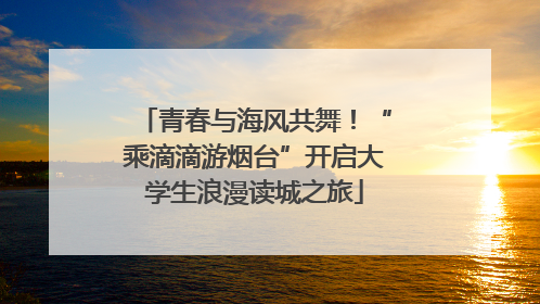 青春与海风共舞！“乘滴滴游烟台”开启大学生浪漫读城之旅
