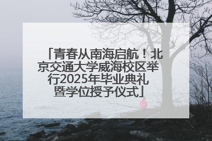 青春从南海启航！北京交通大学威海校区举行2025年毕业典礼暨学位授予仪式
