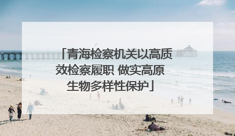 青海检察机关以高质效检察履职 做实高原生物多样性保护