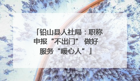 铅山县人社局：职称申报“不出门” 做好服务“暖心人”