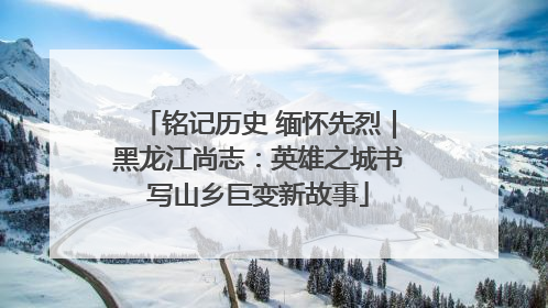 铭记历史 缅怀先烈｜黑龙江尚志：英雄之城书写山乡巨变新故事
