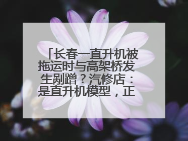 长春一直升机被拖运时与高架桥发生剐蹭？汽修店：是直升机模型，正在维修