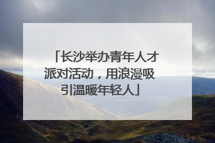 长沙举办青年人才派对活动，用浪漫吸引温暖年轻人