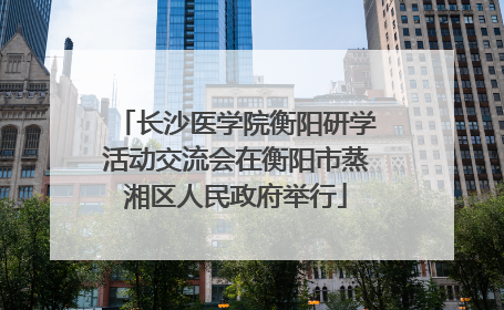 长沙医学院衡阳研学活动交流会在衡阳市蒸湘区人民政府举行