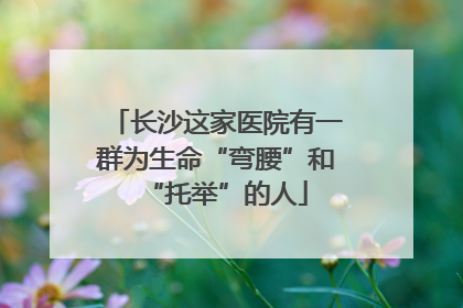 长沙这家医院有一群为生命“弯腰”和“托举”的人
