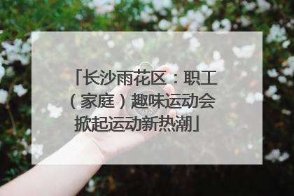 长沙雨花区：职工（家庭）趣味运动会掀起运动新热潮