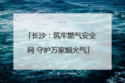 长沙：筑牢燃气安全网 守护万家烟火气