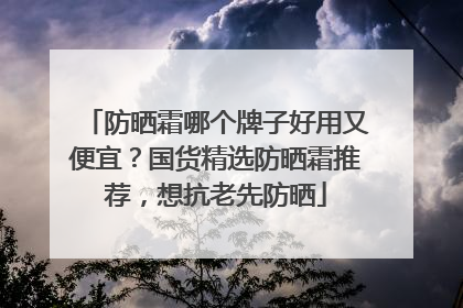 防晒霜哪个牌子好用又便宜？国货精选防晒霜推荐，想抗老先防晒