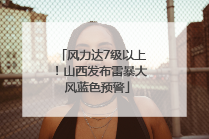 风力达7级以上！山西发布雷暴大风蓝色预警