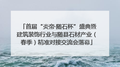 首届“炎帝·随石杯”盛典暨建筑装饰行业与随县石材产业（春季）精准对接交流会落幕