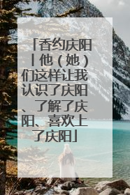 香约庆阳丨他（她）们这样让我认识了庆阳、了解了庆阳、喜欢上了庆阳