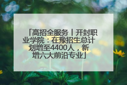 高招全服务丨开封职业学院：在豫招生总计划增至4400人，新增六大前沿专业