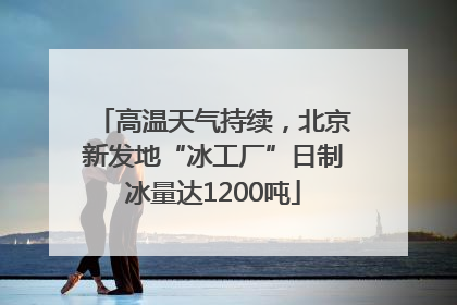 高温天气持续，北京新发地“冰工厂”日制冰量达1200吨