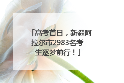 高考首日，新疆阿拉尔市2983名考生逐梦前行！