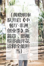 黄晓明率队开启《中餐厅·非洲创业季》新篇章，影视综多面开花诠释全能担当