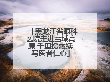 黑龙江省眼科医院走进雪域高原 千里援藏续写医者仁心