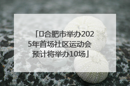 ﻿合肥市举办2025年首场社区运动会 预计将举办10场