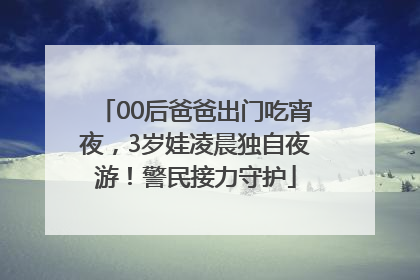 00后爸爸出门吃宵夜，3岁娃凌晨独自夜游！警民接力守护